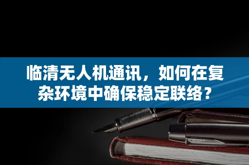 临清无人机通讯，如何在复杂环境中确保稳定联络？