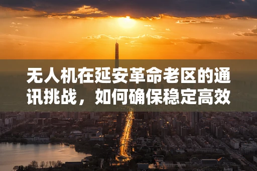 无人机在延安革命老区的通讯挑战，如何确保稳定高效的空中联络？