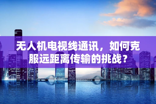 无人机电视线通讯，如何克服远距离传输的挑战？