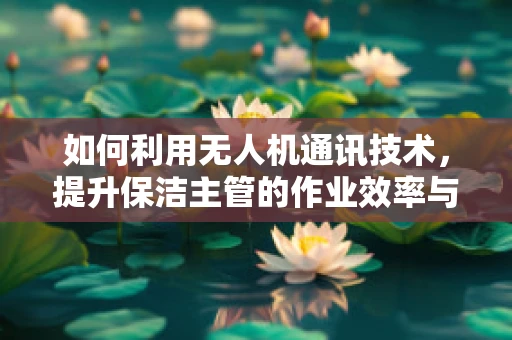 如何利用无人机通讯技术，提升保洁主管的作业效率与安全？