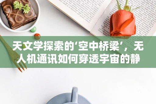 天文学探索的‘空中桥梁’，无人机通讯如何穿透宇宙的静默？