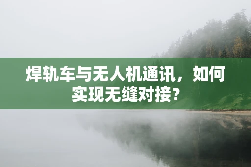焊轨车与无人机通讯，如何实现无缝对接？