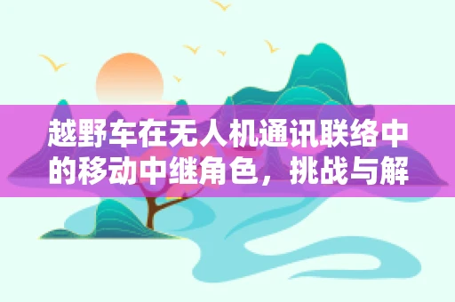 越野车在无人机通讯联络中的移动中继角色，挑战与解决方案