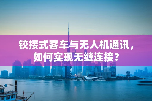 铰接式客车与无人机通讯，如何实现无缝连接？