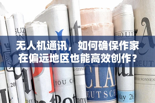 无人机通讯，如何确保作家在偏远地区也能高效创作？