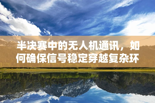半决赛中的无人机通讯，如何确保信号稳定穿越复杂环境？
