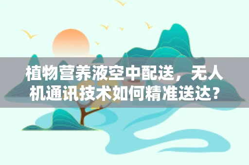 植物营养液空中配送，无人机通讯技术如何精准送达？