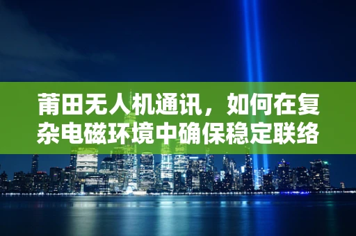莆田无人机通讯，如何在复杂电磁环境中确保稳定联络？