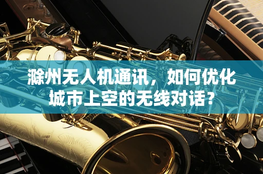 滁州无人机通讯，如何优化城市上空的无线对话？