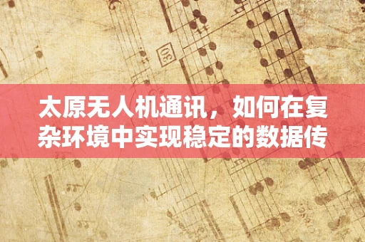 太原无人机通讯，如何在复杂环境中实现稳定的数据传输？