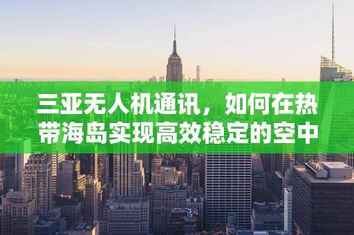 三亚无人机通讯，如何在热带海岛实现高效稳定的空中联络？