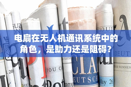 电扇在无人机通讯系统中的角色，是助力还是阻碍？