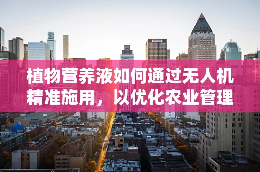 植物营养液如何通过无人机精准施用，以优化农业管理？
