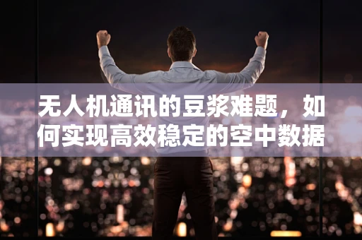 无人机通讯的豆浆难题，如何实现高效稳定的空中数据传输？