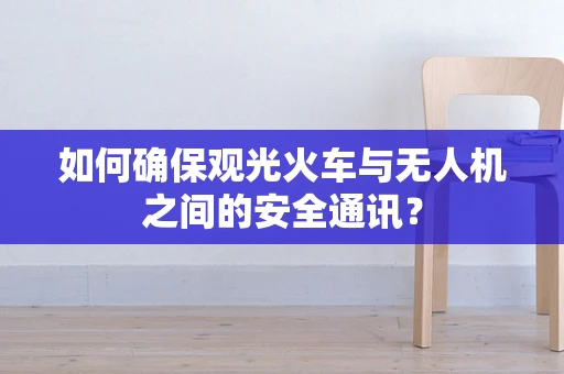 如何确保观光火车与无人机之间的安全通讯？