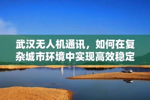 武汉无人机通讯，如何在复杂城市环境中实现高效稳定的空中联络？