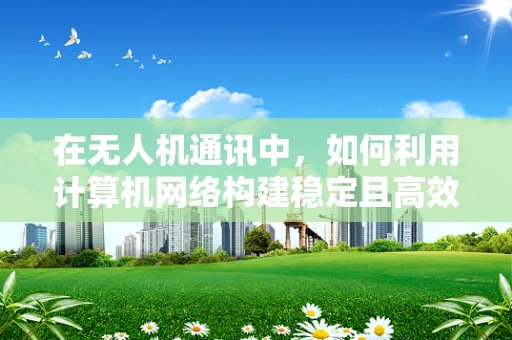 在无人机通讯中，如何利用计算机网络构建稳定且高效的通信链路？