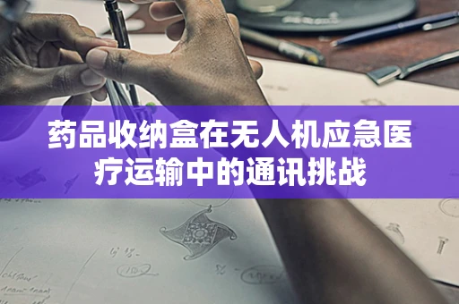 药品收纳盒在无人机应急医疗运输中的通讯挑战