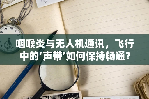 咽喉炎与无人机通讯，飞行中的‘声带’如何保持畅通？