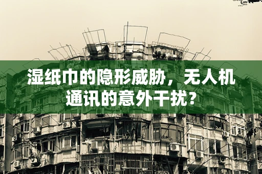 湿纸巾的隐形威胁，无人机通讯的意外干扰？