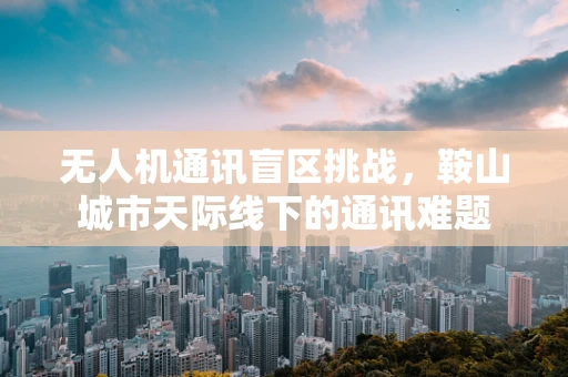 无人机通讯盲区挑战，鞍山城市天际线下的通讯难题