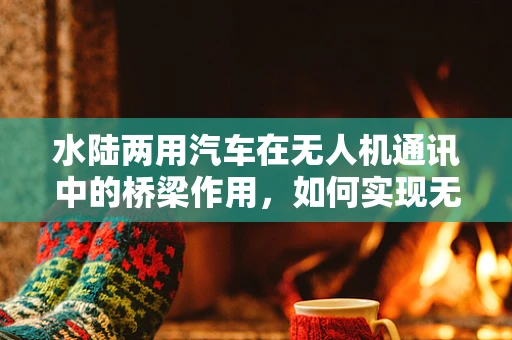 水陆两用汽车在无人机通讯中的桥梁作用，如何实现无缝连接？