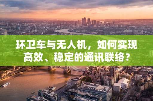 环卫车与无人机，如何实现高效、稳定的通讯联络？