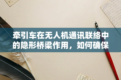 牵引车在无人机通讯联络中的隐形桥梁作用，如何确保稳定与高效？