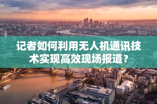 记者如何利用无人机通讯技术实现高效现场报道？
