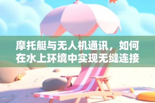 摩托艇与无人机通讯，如何在水上环境中实现无缝连接？