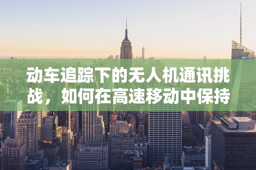 动车追踪下的无人机通讯挑战，如何在高速移动中保持稳定连接？