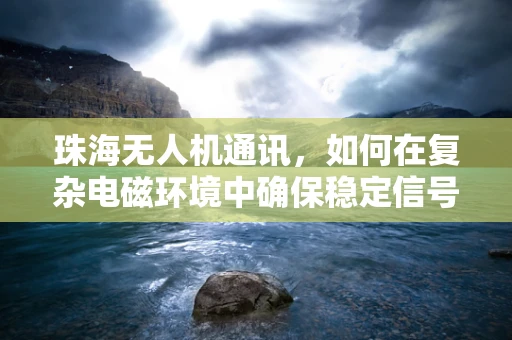 珠海无人机通讯，如何在复杂电磁环境中确保稳定信号传输？