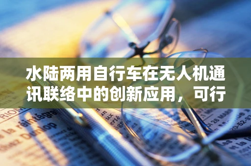 水陆两用自行车在无人机通讯联络中的创新应用，可行还是挑战？