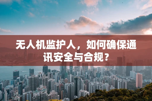 无人机监护人，如何确保通讯安全与合规？