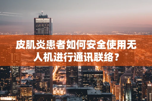 皮肌炎患者如何安全使用无人机进行通讯联络？