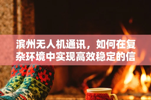 滨州无人机通讯，如何在复杂环境中实现高效稳定的信号传输？
