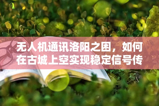 无人机通讯洛阳之困，如何在古城上空实现稳定信号传输？