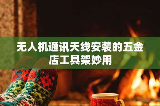 无人机通讯天线安装的五金店工具架妙用