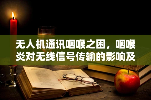 无人机通讯咽喉之困，咽喉炎对无线信号传输的影响及应对策略
