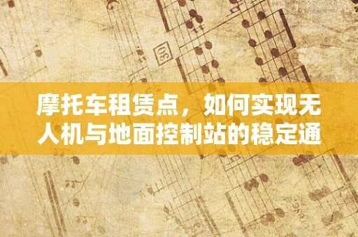 摩托车租赁点，如何实现无人机与地面控制站的稳定通讯？