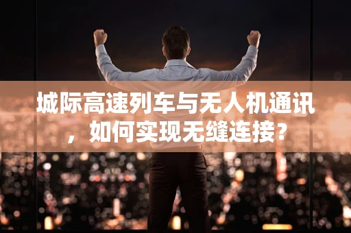 城际高速列车与无人机通讯，如何实现无缝连接？