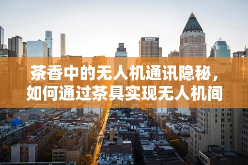 茶香中的无人机通讯隐秘，如何通过茶具实现无人机间的低功耗通信？