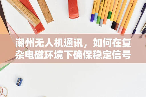 潮州无人机通讯，如何在复杂电磁环境下确保稳定信号传输？