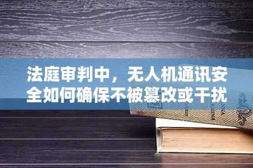 法庭审判中，无人机通讯安全如何确保不被篡改或干扰？