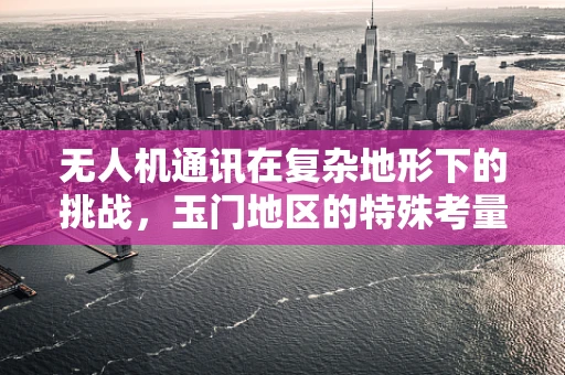 无人机通讯在复杂地形下的挑战，玉门地区的特殊考量