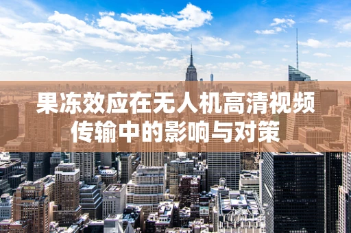 果冻效应在无人机高清视频传输中的影响与对策