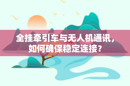 全挂牵引车与无人机通讯，如何确保稳定连接？