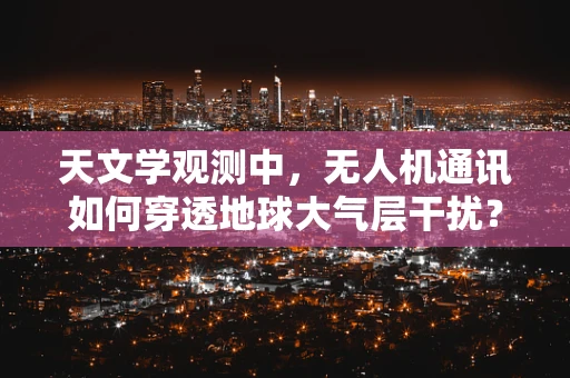 天文学观测中，无人机通讯如何穿透地球大气层干扰？