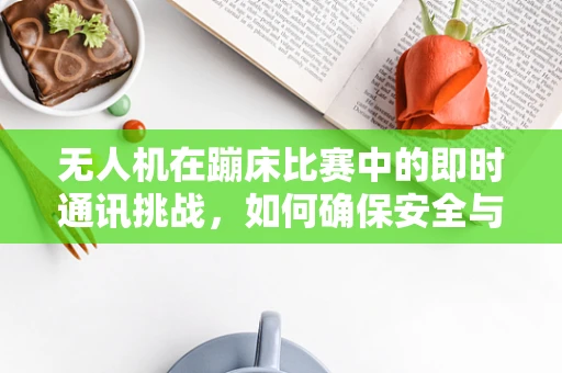 无人机在蹦床比赛中的即时通讯挑战，如何确保安全与高效？