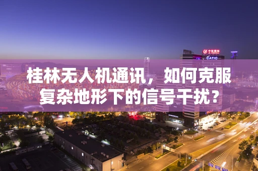 桂林无人机通讯，如何克服复杂地形下的信号干扰？